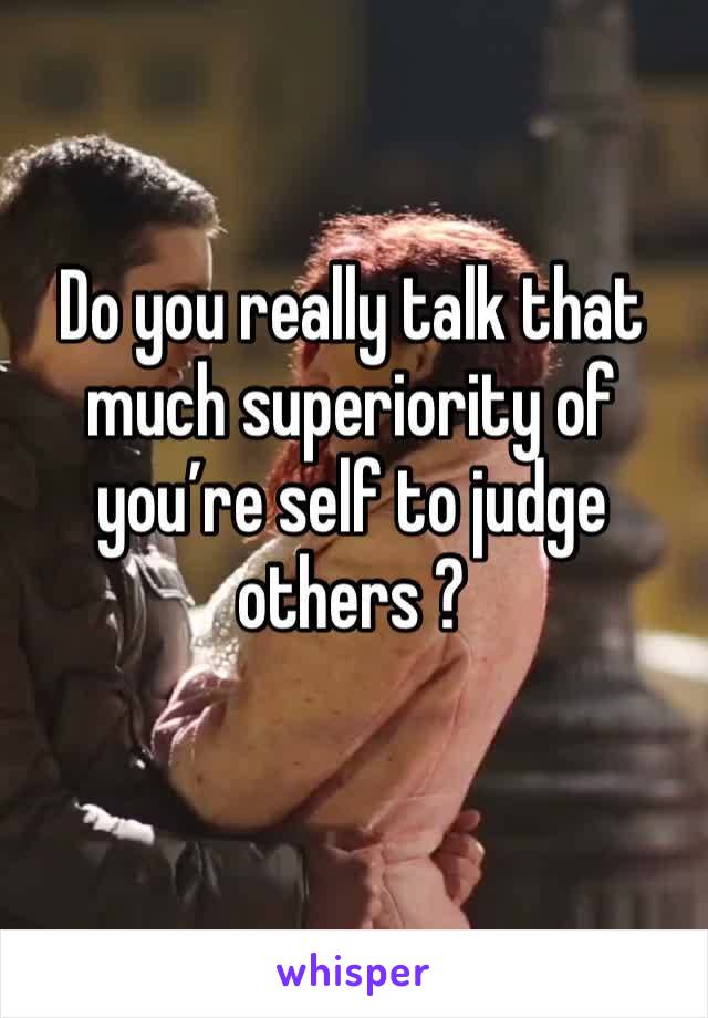 Do you really talk that much superiority of you’re self to judge others ?
