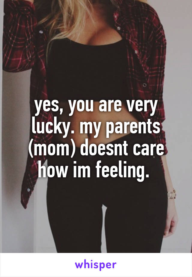 yes, you are very lucky. my parents (mom) doesnt care how im feeling. 