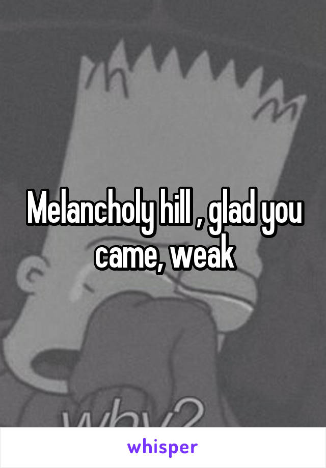 Melancholy hill , glad you came, weak