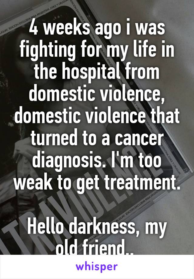 4 weeks ago i was fighting for my life in the hospital from domestic violence, domestic violence that turned to a cancer diagnosis. I'm too weak to get treatment. 
Hello darkness, my old friend.. 