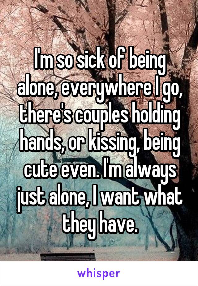 I'm so sick of being alone, everywhere I go, there's couples holding hands, or kissing, being cute even. I'm always just alone, I want what they have.
