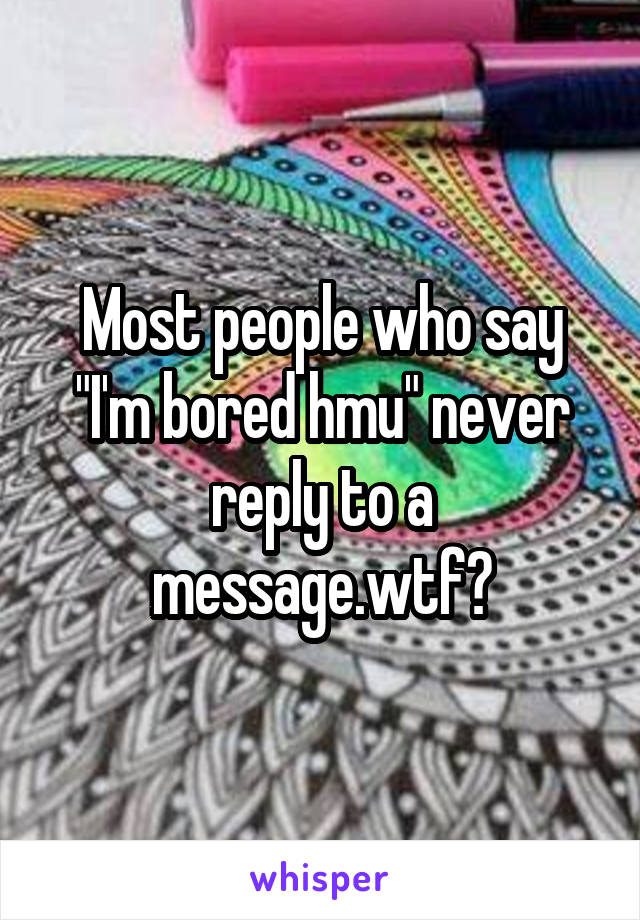 Most people who say "I'm bored hmu" never reply to a message.wtf?