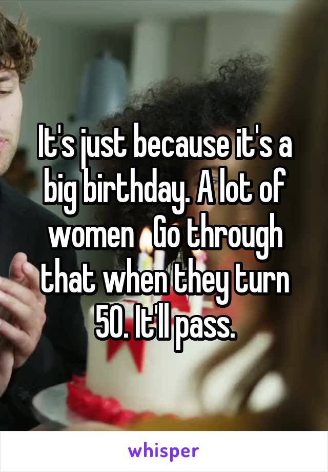 It's just because it's a big birthday. A lot of women   Go through that when they turn 50. It'll pass.