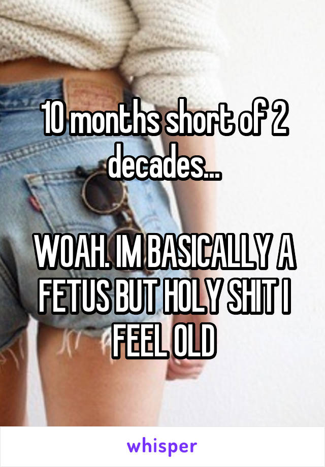 10 months short of 2 decades...

WOAH. IM BASICALLY A FETUS BUT HOLY SHIT I FEEL OLD