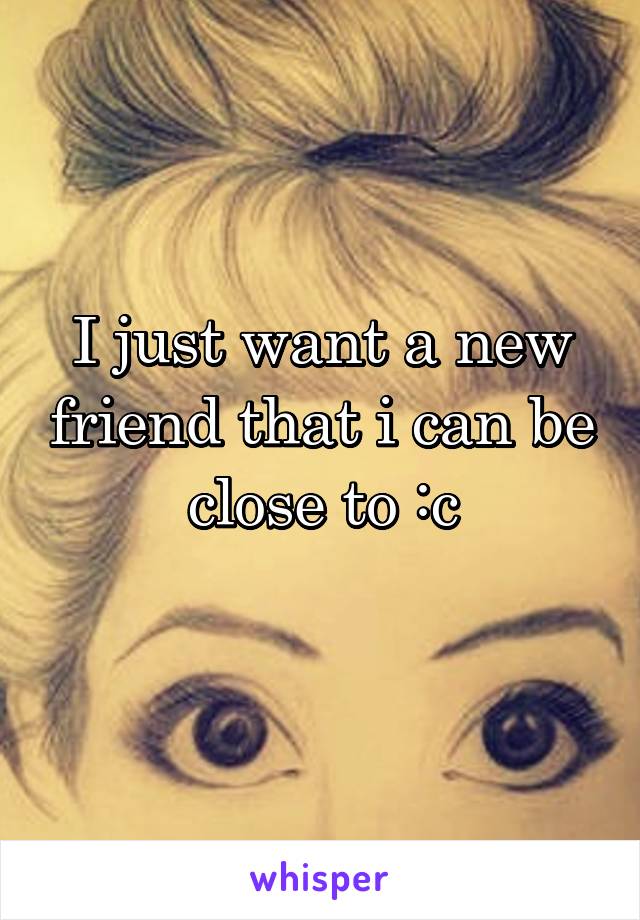I just want a new friend that i can be close to :c
