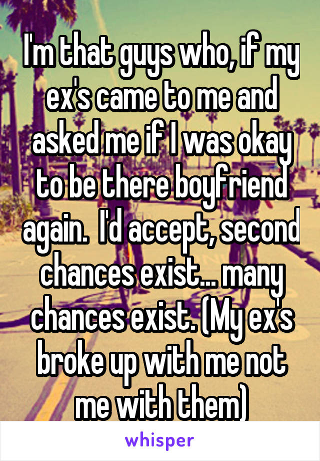 I'm that guys who, if my ex's came to me and asked me if I was okay to be there boyfriend again.  I'd accept, second chances exist... many chances exist. (My ex's broke up with me not me with them)