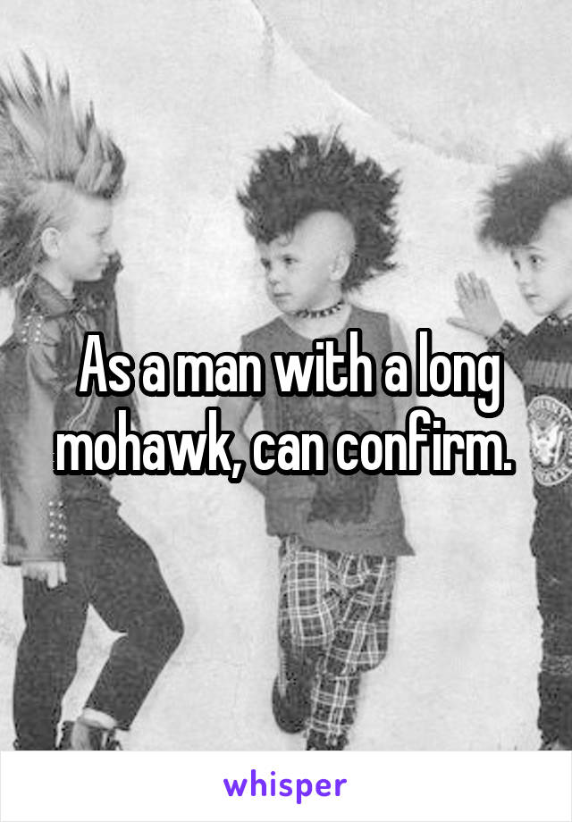 As a man with a long mohawk, can confirm. 