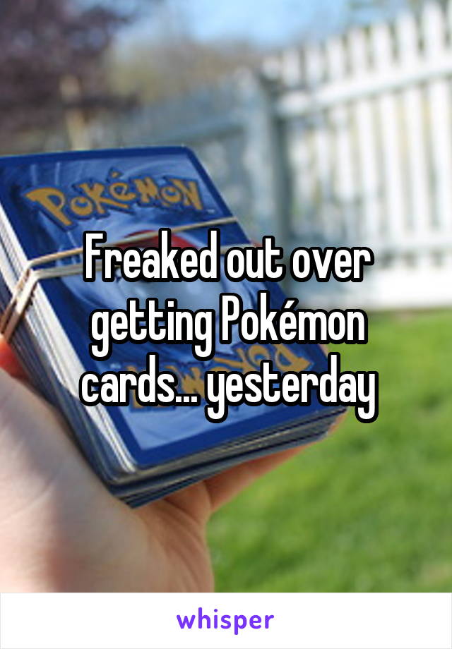 Freaked out over getting Pokémon cards... yesterday