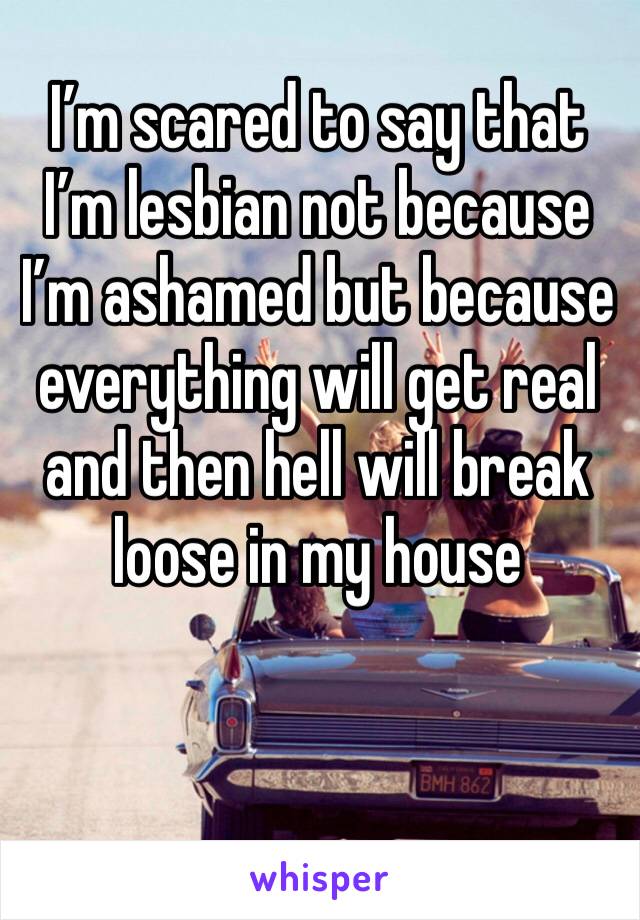 I’m scared to say that I’m lesbian not because I’m ashamed but because everything will get real and then hell will break loose in my house