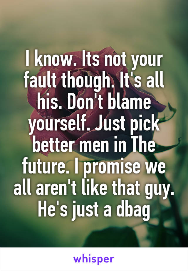 I know. Its not your fault though. It's all his. Don't blame yourself. Just pick better men in The future. I promise we all aren't like that guy. He's just a dbag