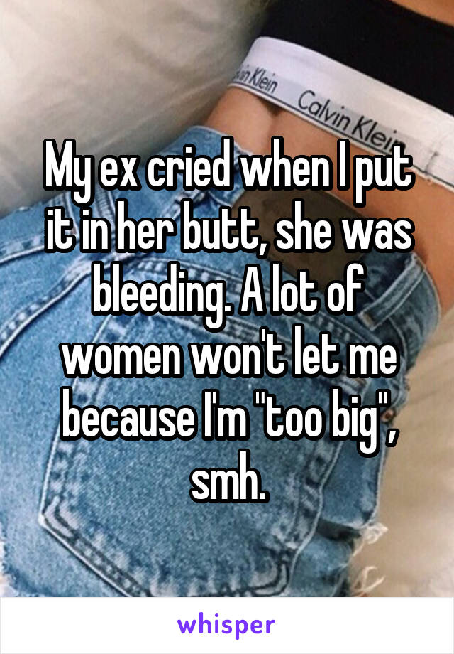 My ex cried when I put it in her butt, she was bleeding. A lot of women won't let me because I'm "too big", smh.