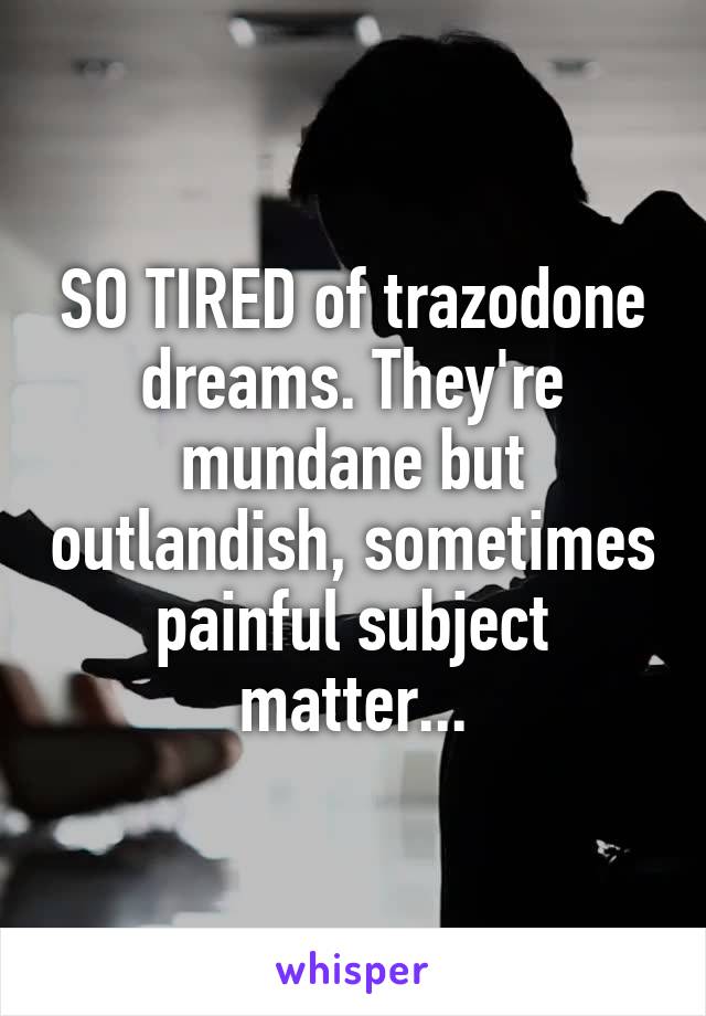 SO TIRED of trazodone dreams. They're mundane but outlandish, sometimes painful subject matter...