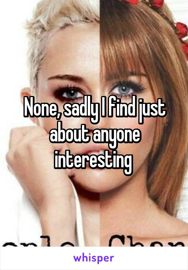 None, sadly I find just about anyone interesting 