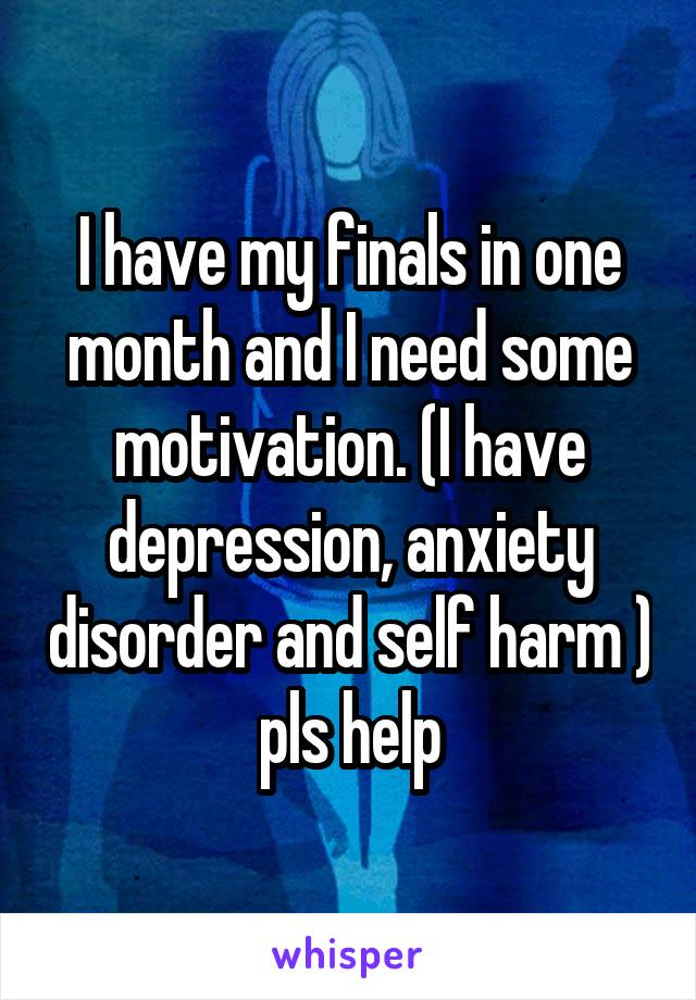 I have my finals in one month and I need some motivation. (I have depression, anxiety disorder and self harm ) pls help