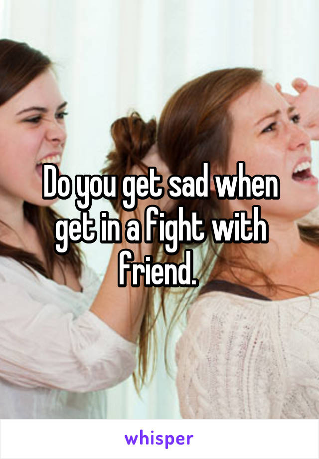 Do you get sad when get in a fight with friend. 