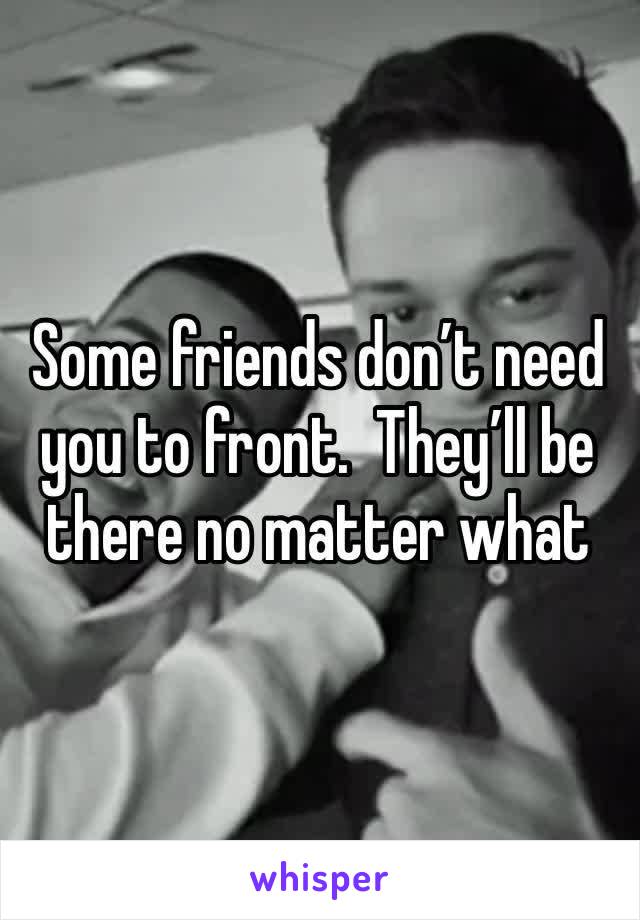 Some friends don’t need you to front.  They’ll be there no matter what