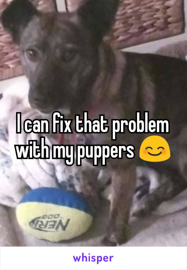 I can fix that problem with my puppers 😊
