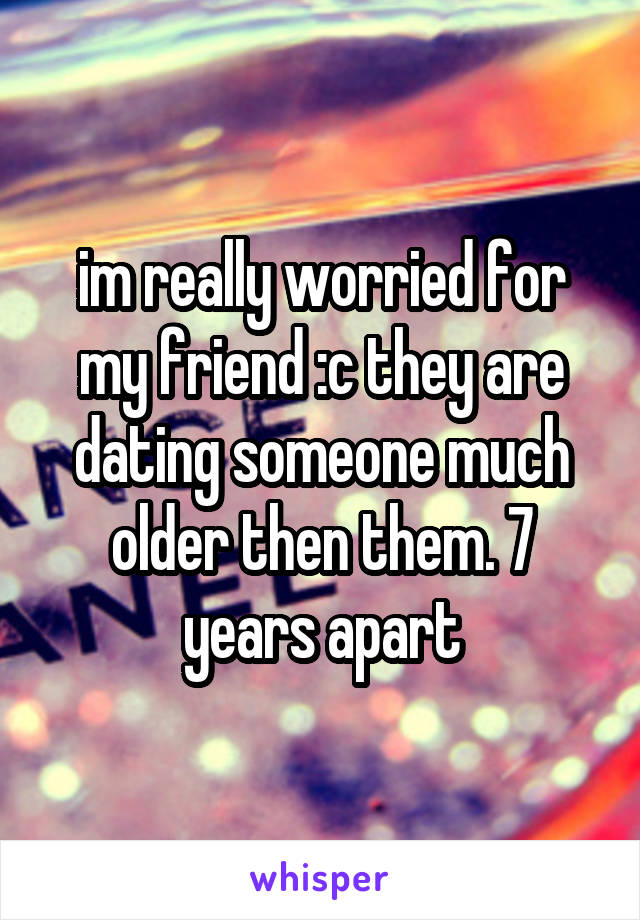 im really worried for my friend :c they are dating someone much older then them. 7 years apart