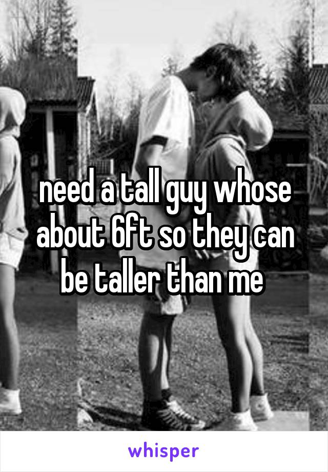 need a tall guy whose about 6ft so they can be taller than me 