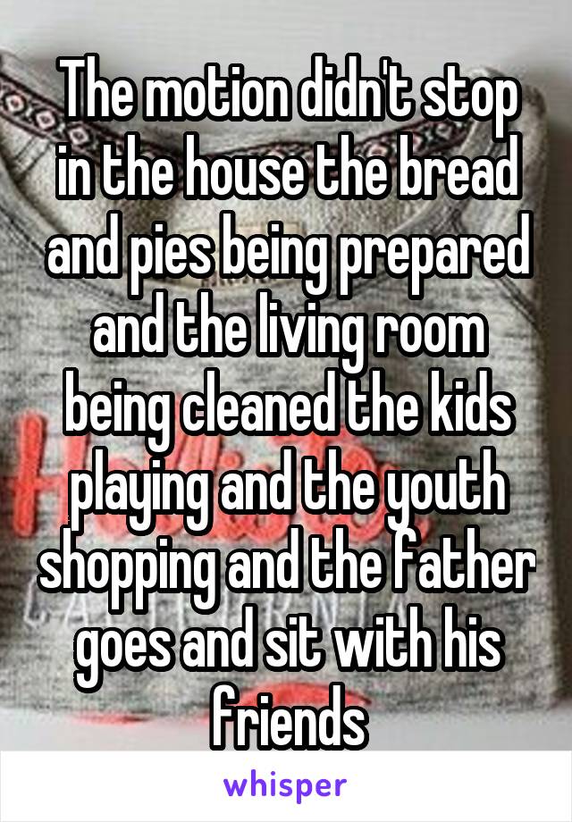 The motion didn't stop in the house the bread and pies being prepared and the living room being cleaned the kids playing and the youth shopping and the father goes and sit with his friends