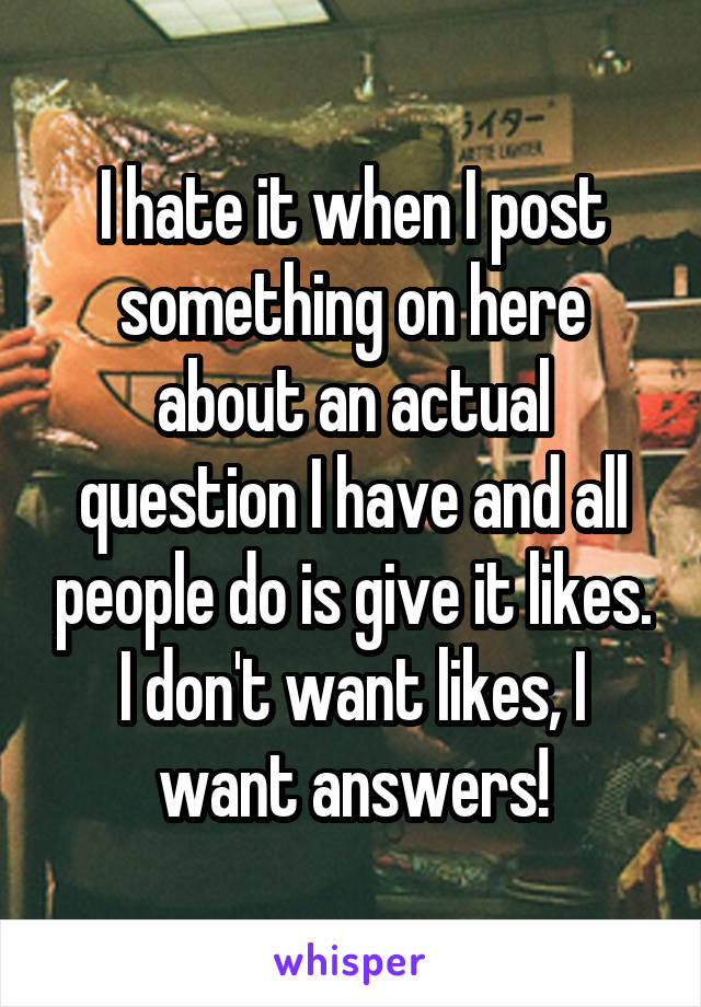 I hate it when I post something on here about an actual question I have and all people do is give it likes. I don't want likes, I want answers!