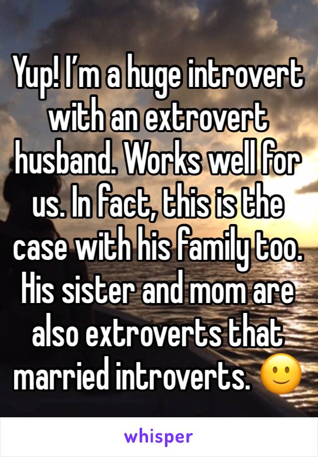 Yup! I’m a huge introvert with an extrovert husband. Works well for us. In fact, this is the case with his family too. His sister and mom are also extroverts that married introverts. 🙂