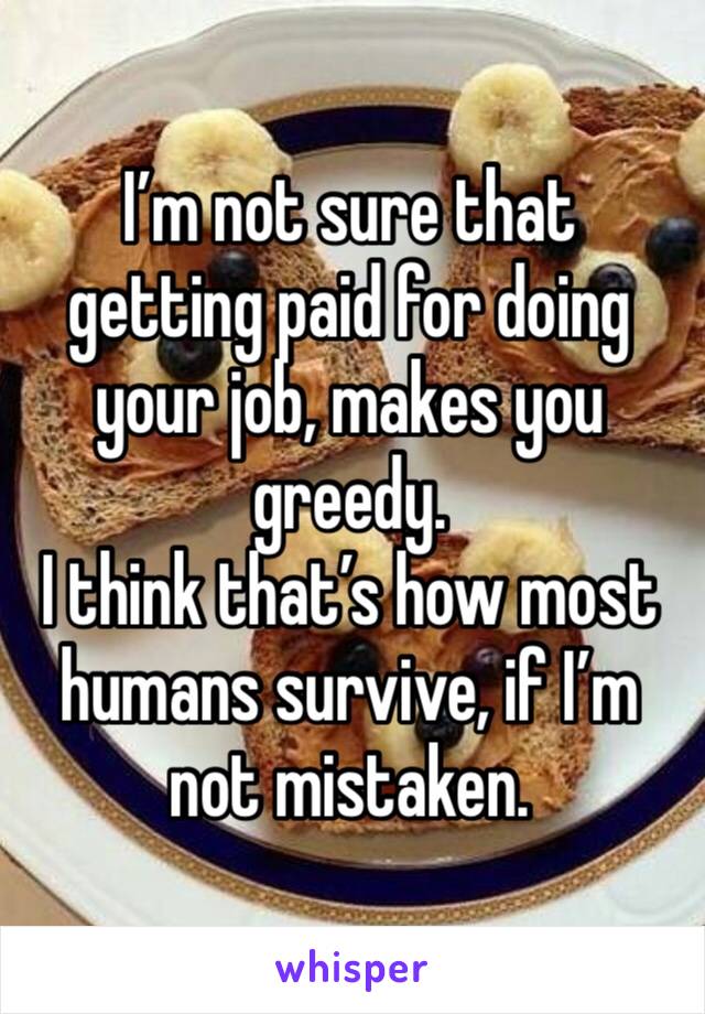 I’m not sure that getting paid for doing your job, makes you greedy. 
I think that’s how most humans survive, if I’m not mistaken. 