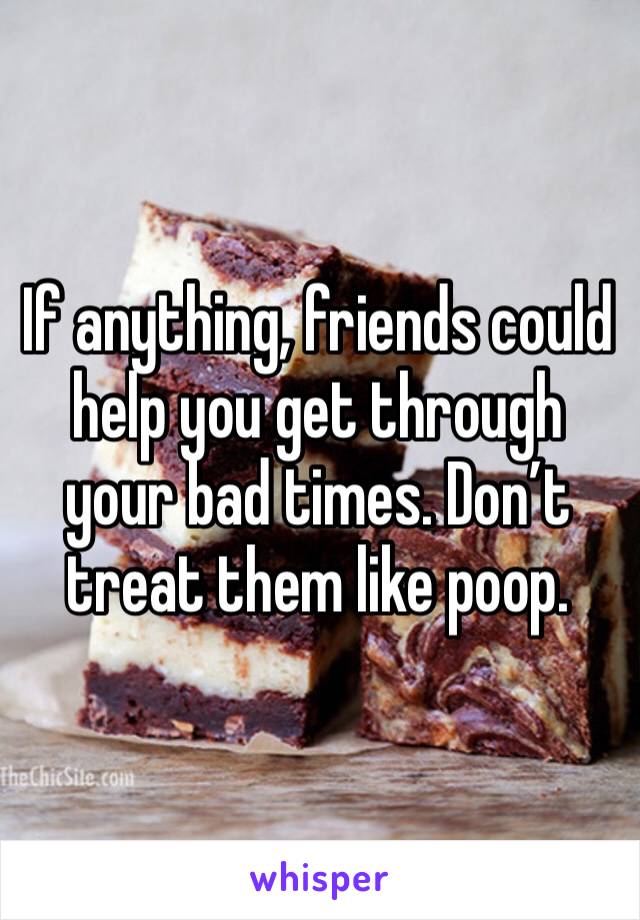 If anything, friends could help you get through your bad times. Don’t treat them like poop.