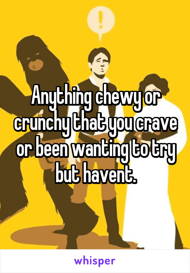 Anything chewy or crunchy that you crave or been wanting to try but havent.