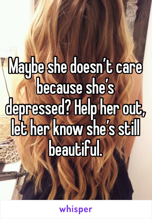 Maybe she doesn’t care because she’s depressed? Help her out, let her know she’s still beautiful. 
