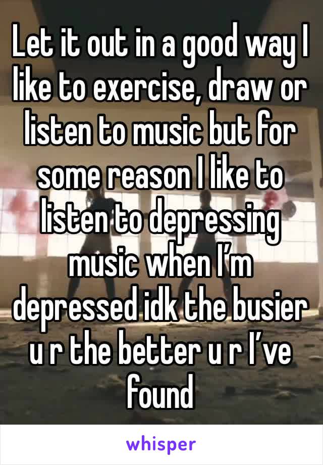 Let it out in a good way I like to exercise, draw or listen to music but for some reason I like to listen to depressing music when I’m depressed idk the busier u r the better u r I’ve found