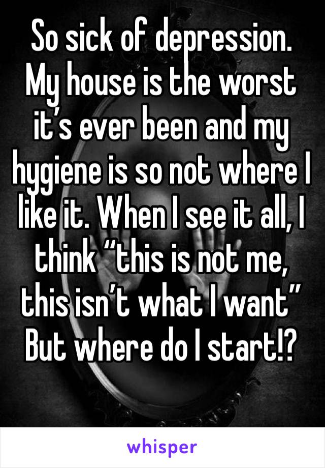 So sick of depression.
My house is the worst it’s ever been and my hygiene is so not where I like it. When I see it all, I think “this is not me, this isn’t what I want” 
But where do I start!? 