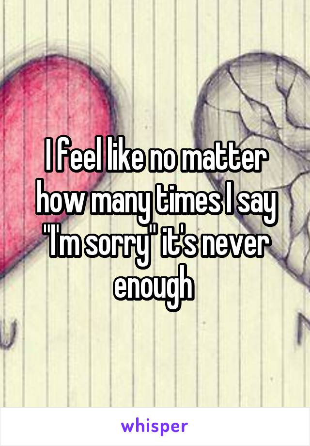 I feel like no matter how many times I say "I'm sorry" it's never enough 