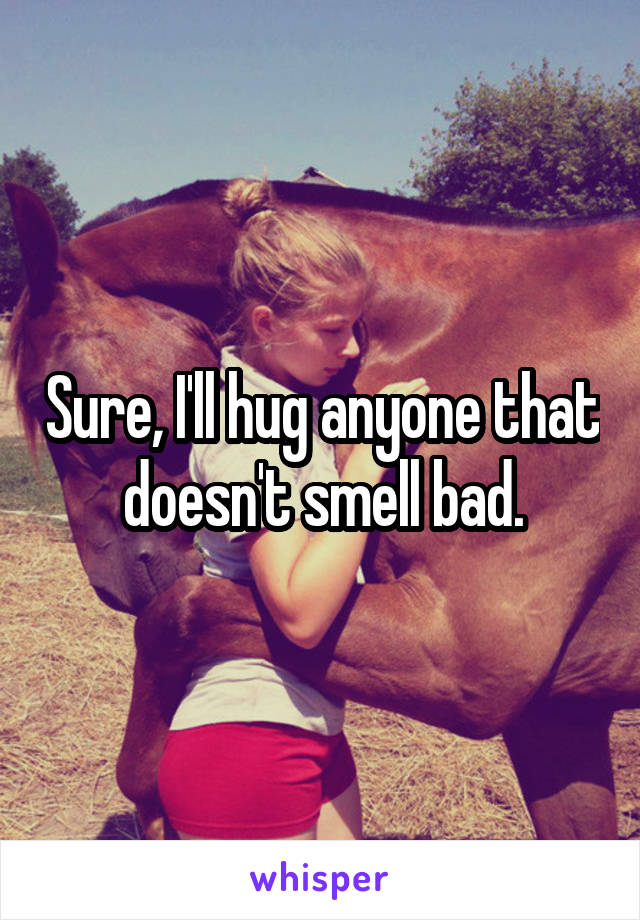 Sure, I'll hug anyone that doesn't smell bad.