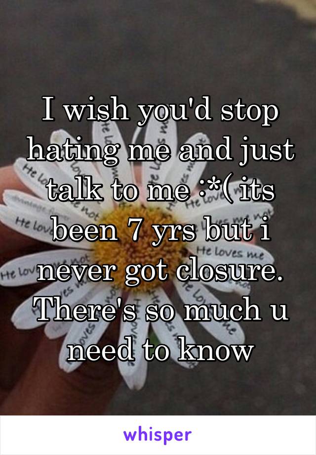 I wish you'd stop hating me and just talk to me :*( its been 7 yrs but i never got closure. There's so much u need to know