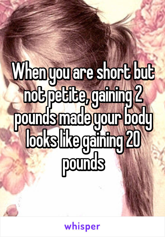 When you are short but not petite, gaining 2 pounds made your body looks like gaining 20 pounds