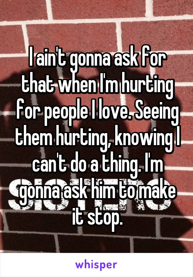 I ain't gonna ask for that when I'm hurting for people I love. Seeing them hurting, knowing I can't do a thing. I'm gonna ask him to make it stop.