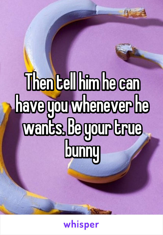 Then tell him he can have you whenever he wants. Be your true bunny