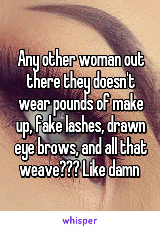 Any other woman out there they doesn't wear pounds of make up, fake lashes, drawn eye brows, and all that weave??? Like damn 