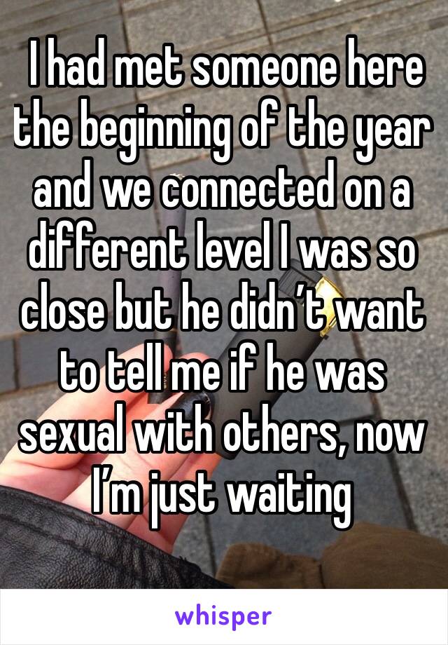  I had met someone here the beginning of the year and we connected on a different level I was so close but he didn’t want to tell me if he was sexual with others, now I’m just waiting 