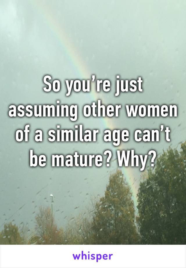 So you’re just assuming other women of a similar age can’t be mature? Why? 
