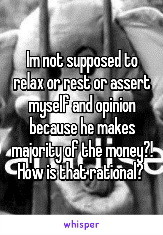 Im not supposed to relax or rest or assert myself and opinion because he makes majority of the money?! How is that rational? 