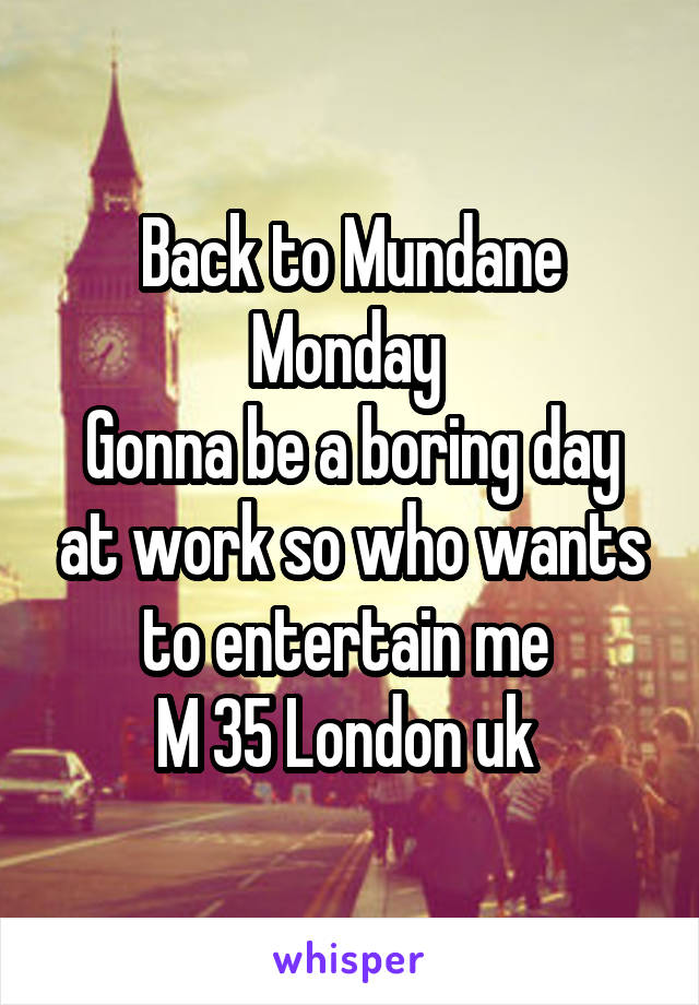 Back to Mundane Monday 
Gonna be a boring day at work so who wants to entertain me 
M 35 London uk 