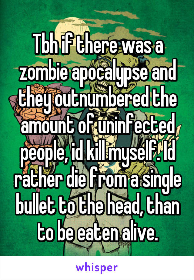 Tbh if there was a zombie apocalypse and they outnumbered the amount of uninfected people, id kill myself. Id rather die from a single bullet to the head, than to be eaten alive.