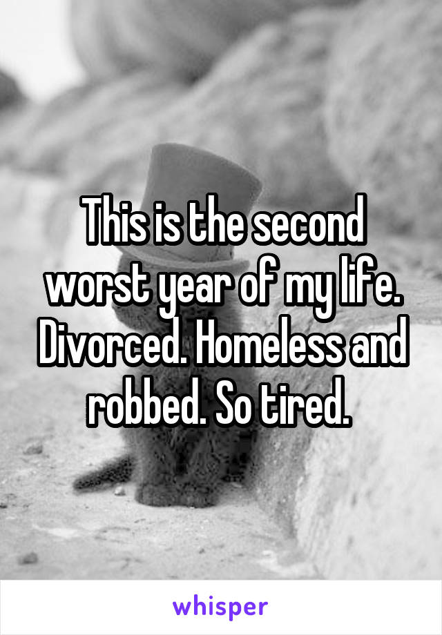 This is the second worst year of my life. Divorced. Homeless and robbed. So tired. 