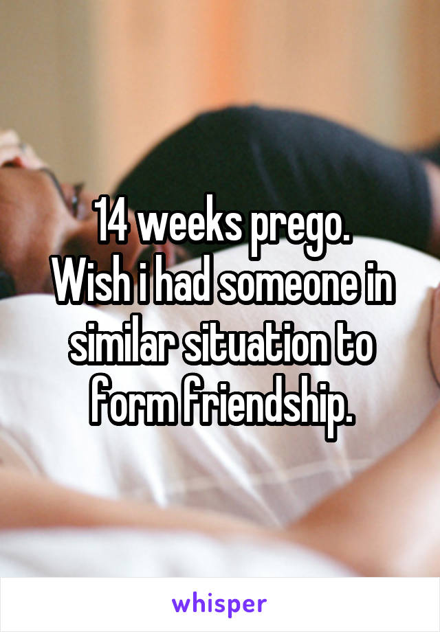 14 weeks prego.
Wish i had someone in similar situation to form friendship.