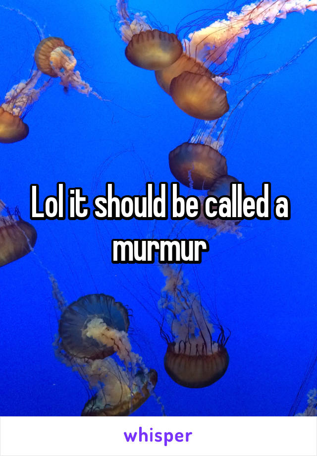 Lol it should be called a murmur