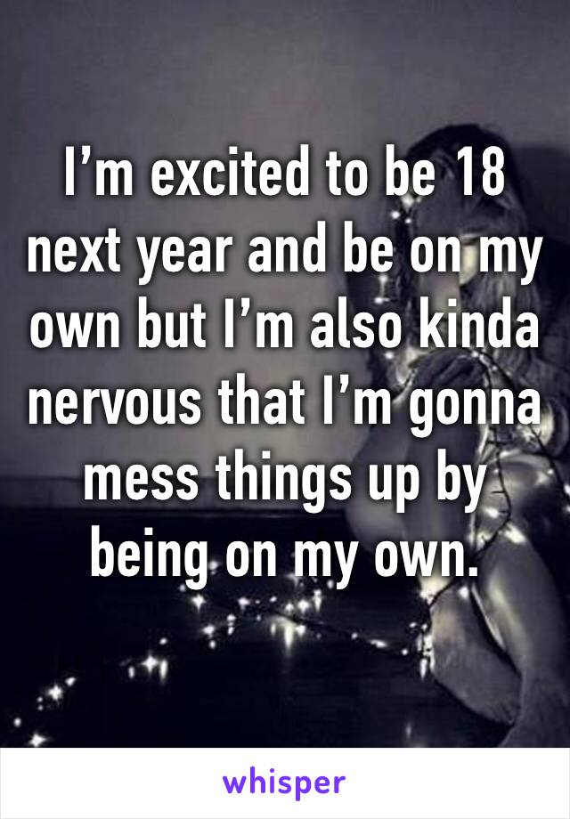 I’m excited to be 18 next year and be on my own but I’m also kinda nervous that I’m gonna mess things up by being on my own.  