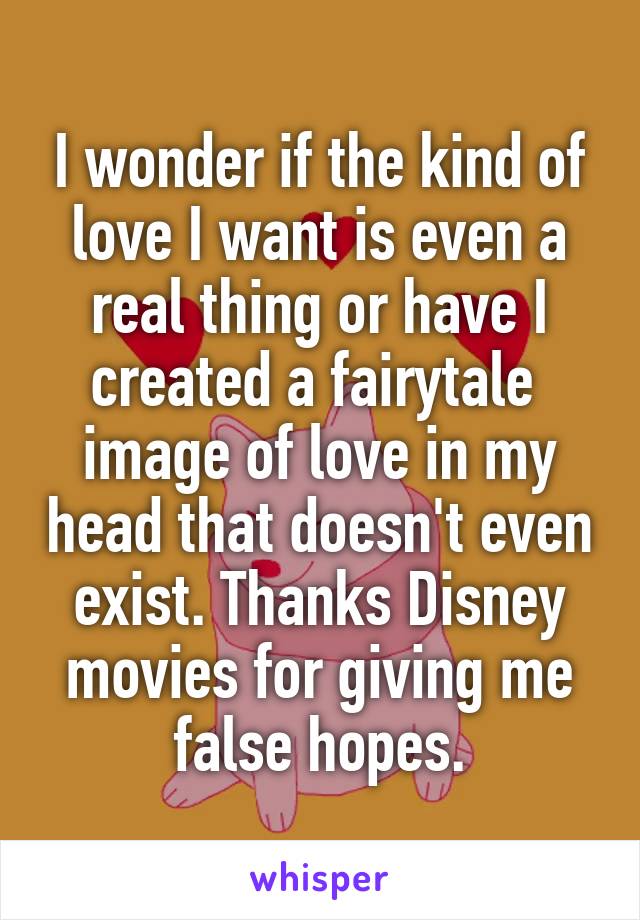 I wonder if the kind of love I want is even a real thing or have I created a fairytale  image of love in my head that doesn't even exist. Thanks Disney movies for giving me false hopes.