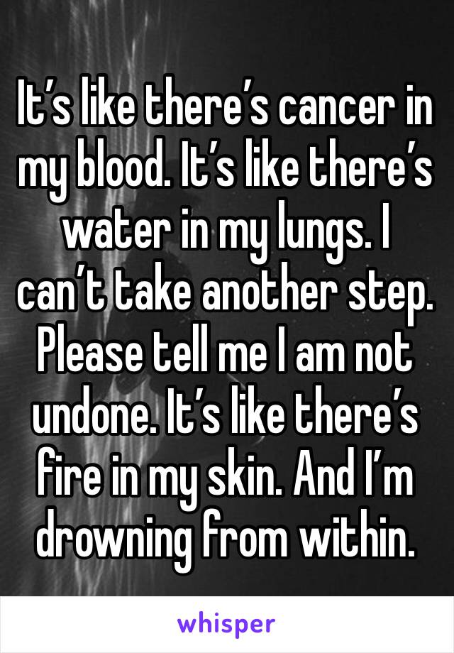 It’s like there’s cancer in my blood. It’s like there’s water in my lungs. I can’t take another step. Please tell me I am not undone. It’s like there’s fire in my skin. And I’m drowning from within.